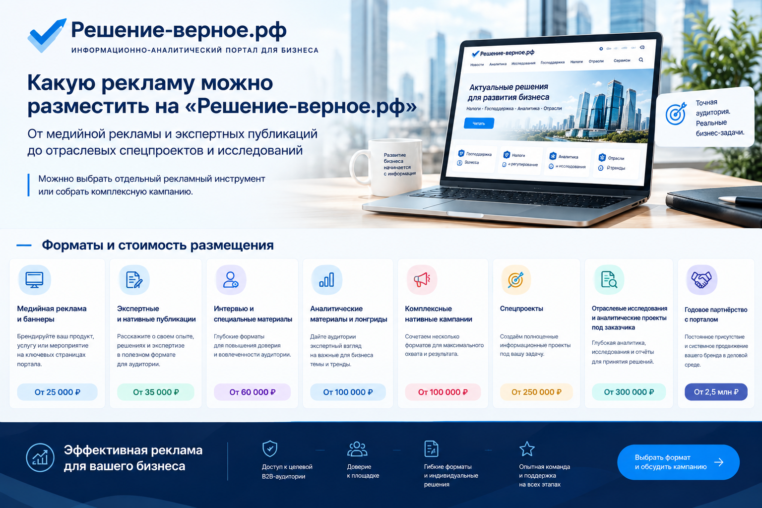 Какую рекламу можно разместить на «Решение-верное.рф» От медийной рекламы и экспертных публикаций до отраслевых спецпроектов и исследований Можно выбрать отдельный рекламный инструмент или собрать комплексную кампанию. От 25 тысяч рублей — медийная реклама и баннеры От 35 тысяч рублей — экспертные и нативные публикации От 60 тысяч рублей — интервью и специальные материалы От 100 тысяч рублей — аналитические материалы и лонгриды От 150 тысяч рублей — комплексные нативные кампании От 250 тысяч рублей — спецпроекты От 300 тысяч рублей — отраслевые исследования и аналитические проекты под заказчика От 2,5 млн рублей — годовое партнёрство с порталом