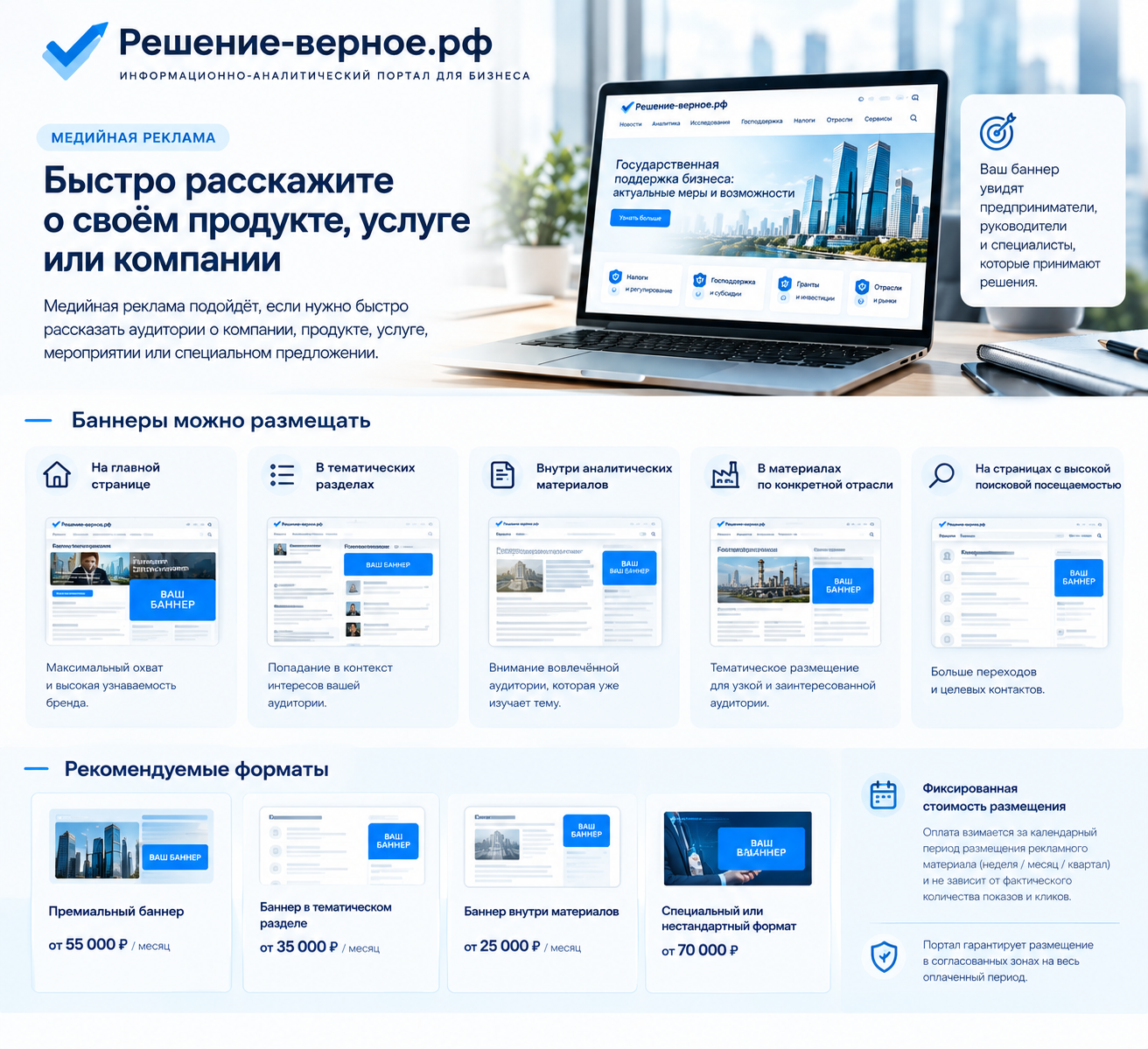 Какую рекламу можно разместить на «Решение-верное.рф» Медийная реклама Медийная реклама подойдёт, если нужно быстро рассказать аудитории о компании, продукте, услуге, мероприятии или специальном предложении. Баннеры можно размещать: — на главной странице; — в тематических разделах; — внутри аналитических материалов; — в материалах по конкретной отрасли; — на страницах с высокой поисковой посещаемостью. ### Рекомендуемые форматы **Премиальный баннер** от **55 000 ₽ в месяц** **Баннер в тематическом разделе** от **35 000 ₽ в месяц** **Баннер внутри материалов** от **25 000 ₽ в месяц** **Специальный или нестандартный формат** от **70 000 ₽** **Фиксированная стоимость размещения**: Оплата взимается за календарный период размещения рекламного материала (неделя / месяц / квартал) и не зависит от фактического количества показов и кликов. Портал гарантирует размещение в согласованных зонах на весь оплаченный период.